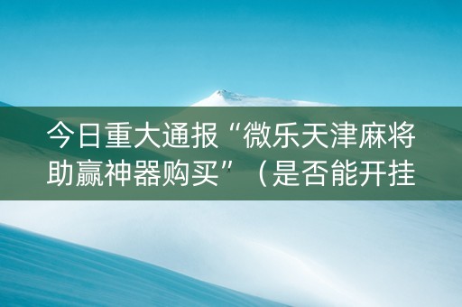 今日重大通报“微乐天津麻将助赢神器购买”（是否能开挂)