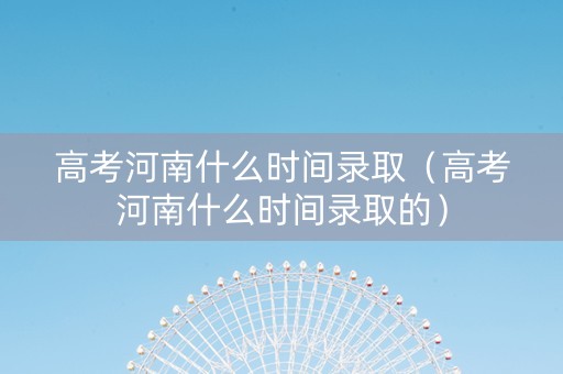 高考河南什么时间录取（高考河南什么时间录取的）
