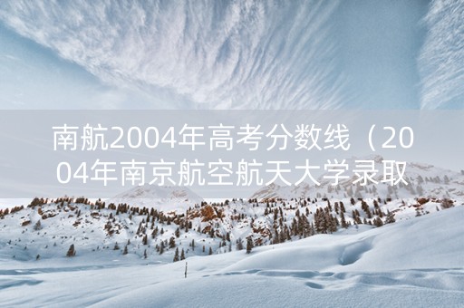 南航2004年高考分数线（2004年南京航空航天大学录取分数线）