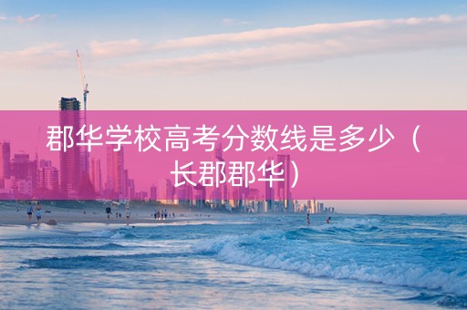 郡华学校高考分数线是多少（长郡郡华）