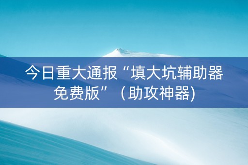 今日重大通报“填大坑辅助器免费版”（助攻神器)