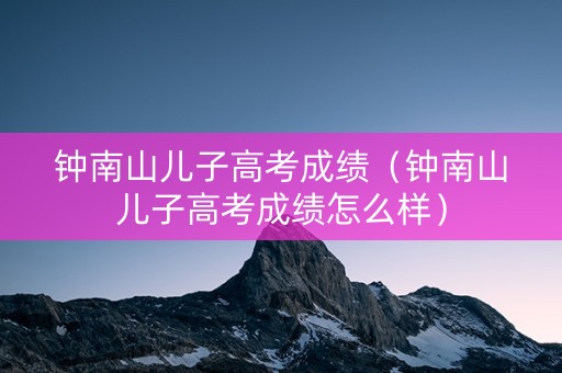 钟南山儿子高考成绩（钟南山儿子高考成绩怎么样）