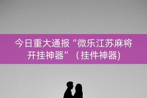 今日重大通报“微乐江苏麻将开挂神器”（挂件神器)