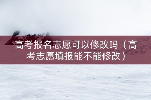 高考报名志愿可以修改吗（高考志愿填报能不能修改）