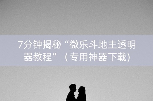 7分钟揭秘“微乐斗地主透明器教程”（专用神器下载)