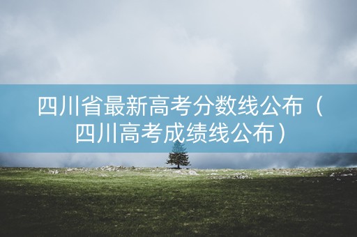 四川省最新高考分数线公布（四川高考成绩线公布）