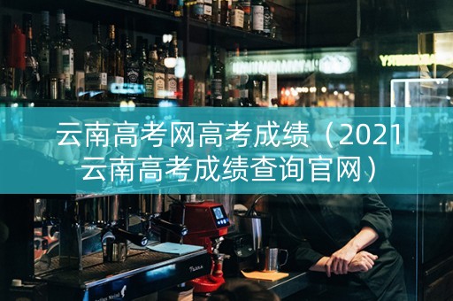 云南高考网高考成绩（2021云南高考成绩查询官网）
