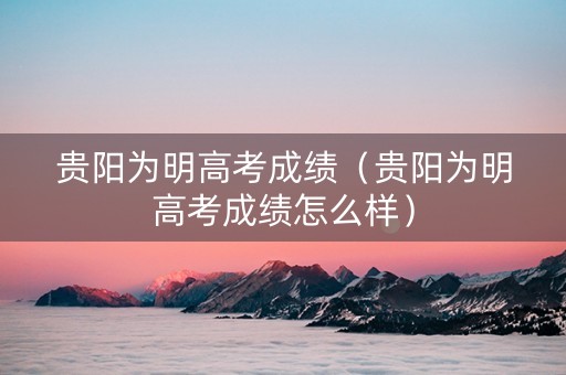 贵阳为明高考成绩（贵阳为明高考成绩怎么样）