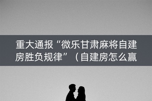 重大通报“微乐甘肃麻将自建房胜负规律”（自建房怎么赢)