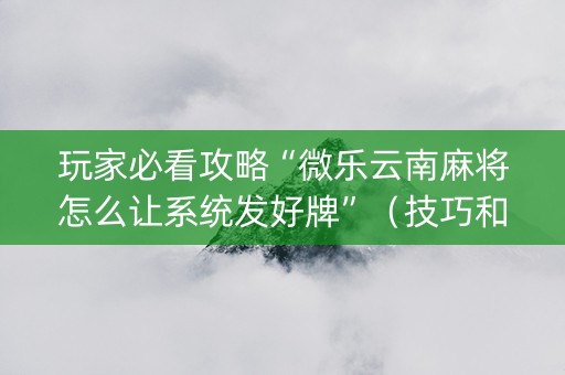 玩家必看攻略“微乐云南麻将怎么让系统发好牌”（技巧和打好牌方法)