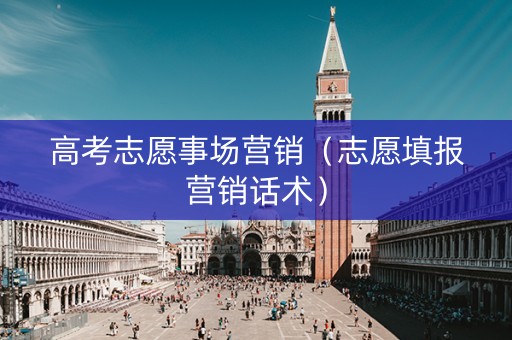 高考志愿事场营销（志愿填报营销话术）