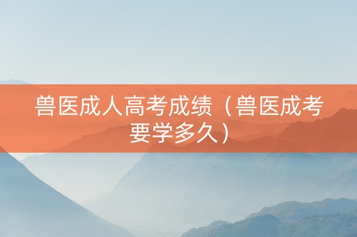 兽医成人高考成绩（兽医成考要学多久）