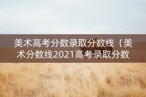 美术高考分数录取分数线（美术分数线2021高考录取分数线）