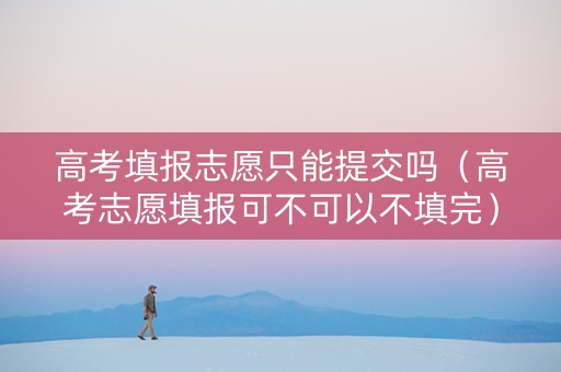 高考填报志愿只能提交吗（高考志愿填报可不可以不填完）