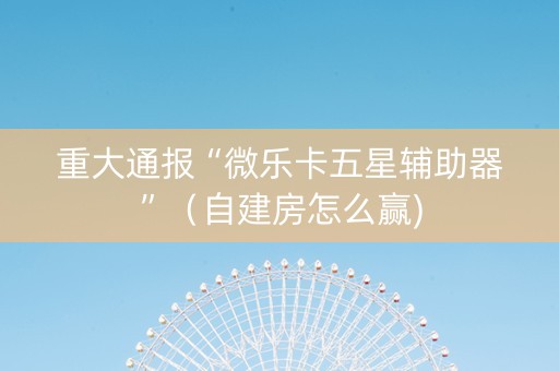重大通报“微乐卡五星辅助器”（自建房怎么赢)