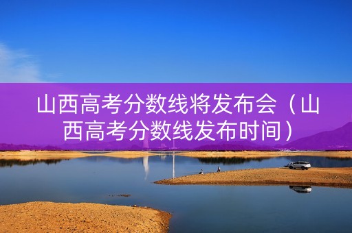 山西高考分数线将发布会（山西高考分数线发布时间）