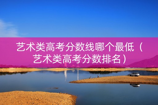艺术类高考分数线哪个最低（艺术类高考分数排名）