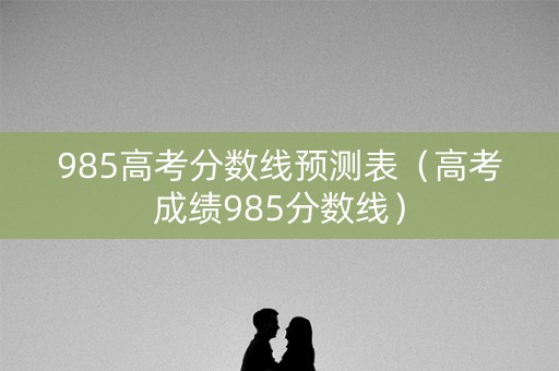985高考分数线预测表（高考成绩985分数线）