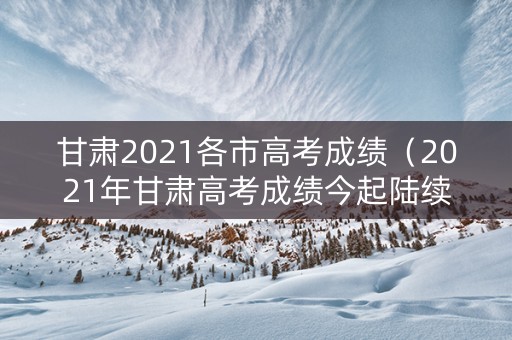 甘肃2021各市高考成绩（2021年甘肃高考成绩今起陆续公布）