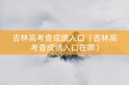 吉林高考查成绩入口（吉林高考查成绩入口在哪）