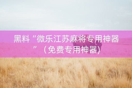黑料“微乐江苏麻将专用神器”（免费专用神器)