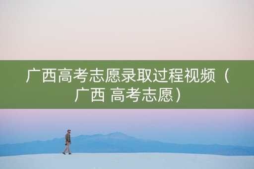 广西高考志愿录取过程视频（广西 高考志愿）