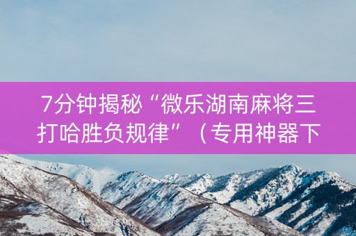 7分钟揭秘“微乐湖南麻将三打哈胜负规律”（专用神器下载)