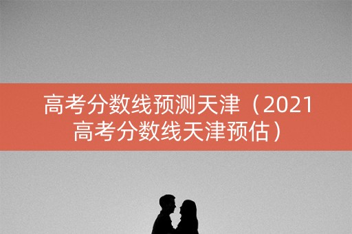高考分数线预测天津（2021高考分数线天津预估）