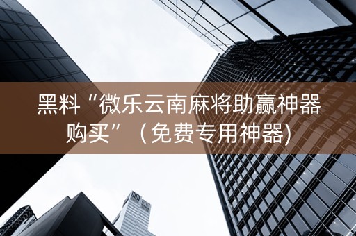 黑料“微乐云南麻将助赢神器购买”（免费专用神器)