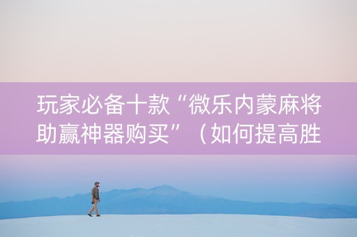 玩家必备十款“微乐内蒙麻将助赢神器购买”（如何提高胜率)