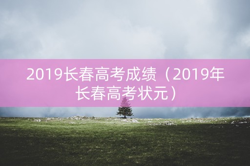 2019长春高考成绩（2019年长春高考状元）