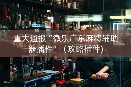 重大通报“微乐广东麻将辅助器插件”（攻略插件)