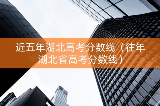 近五年湖北高考分数线（往年湖北省高考分数线）