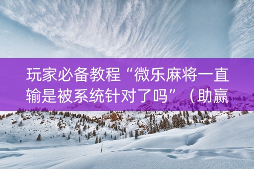 玩家必备教程“微乐麻将一直输是被系统针对了吗”（助赢神器)