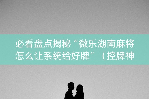 必看盘点揭秘“微乐湖南麻将怎么让系统给好牌”（控牌神器)