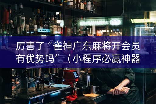 厉害了“雀神广东麻将开会员有优势吗”（小程序必赢神器)