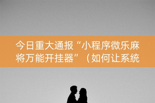 今日重大通报“小程序微乐麻将万能开挂器”（如何让系统发好牌)