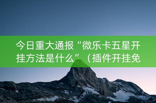 今日重大通报“微乐卡五星开挂方法是什么”（插件开挂免费AI)