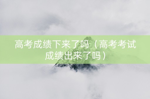 高考成绩下来了吗（高考考试成绩出来了吗）