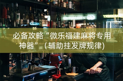 必备攻略“微乐福建麻将专用神器”（辅助挂发牌规律)