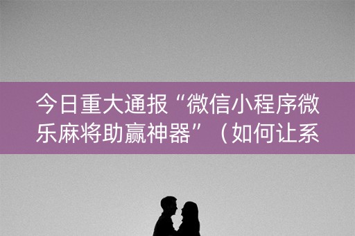 今日重大通报“微信小程序微乐麻将助赢神器”（如何让系统发好牌)