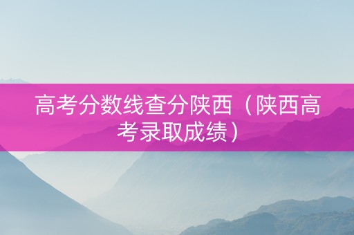 高考分数线查分陕西（陕西高考录取成绩）