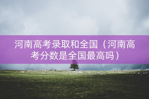 河南高考录取和全国（河南高考分数是全国最高吗）