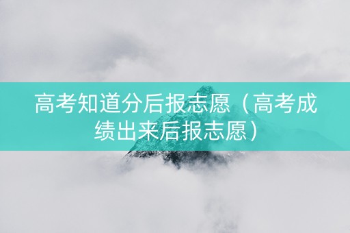 高考知道分后报志愿（高考成绩出来后报志愿）