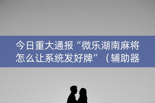 今日重大通报“微乐湖南麻将怎么让系统发好牌”（辅助器下载)