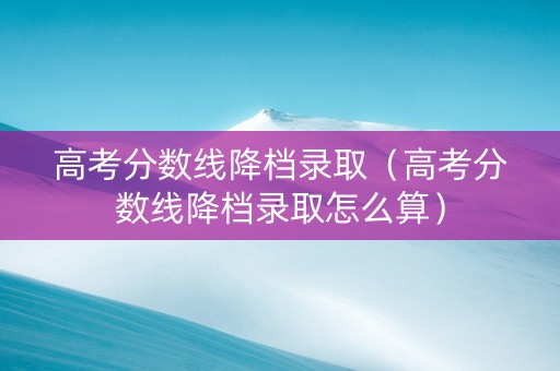 高考分数线降档录取（高考分数线降档录取怎么算）