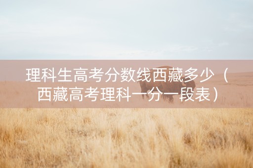 理科生高考分数线西藏多少（西藏高考理科一分一段表）