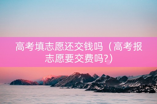 高考填志愿还交钱吗（高考报志愿要交费吗?）