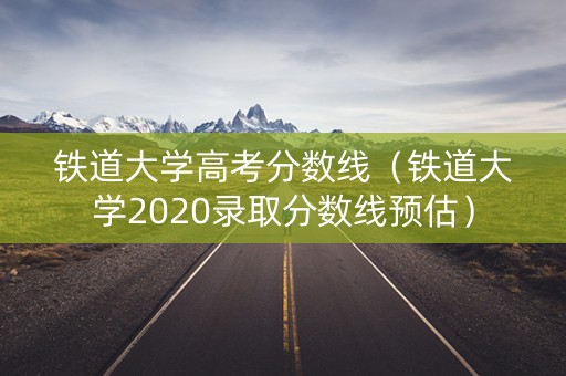 铁道大学高考分数线（铁道大学2020录取分数线预估）