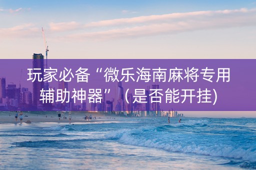 玩家必备“微乐海南麻将专用辅助神器”（是否能开挂)